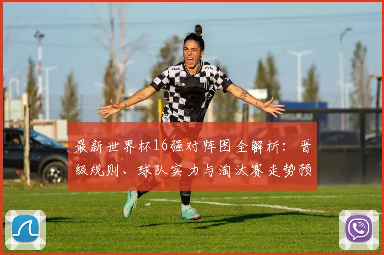 最新世界杯16强对阵图全解析：晋级规则、球队实力与淘汰赛走势预测