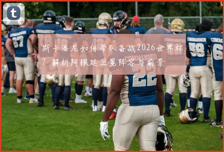 斯卡洛尼如何带队备战2026世界杯？解析阿根廷卫冕阵容与前景