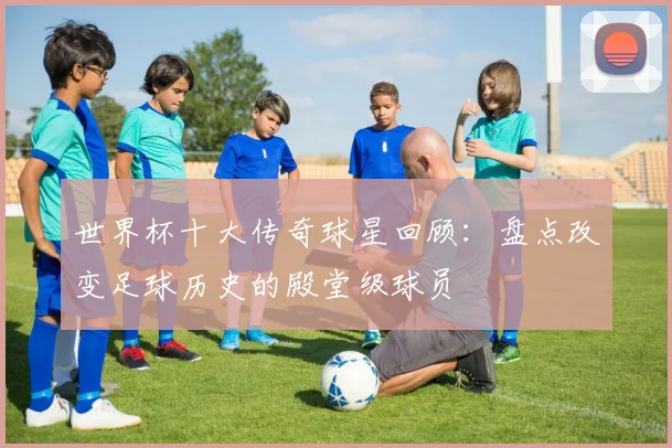 世界杯十大传奇球星回顾：盘点改变足球历史的殿堂级球员