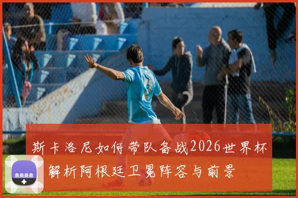斯卡洛尼如何带队备战2026世界杯？解析阿根廷卫冕阵容与前景