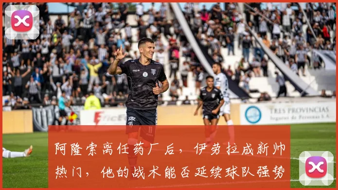 阿隆索离任药厂后，伊劳拉成新帅热门，他的战术能否延续球队强势？
